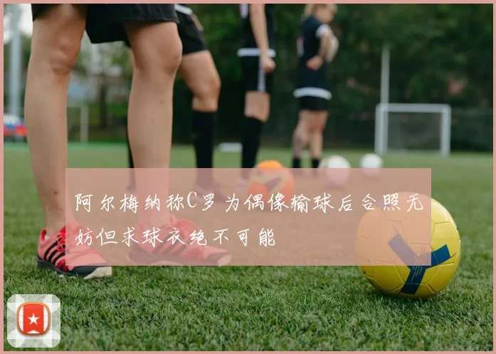 阿尔梅纳称C罗为偶像输球后合照无妨但求球衣绝不可能