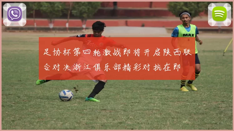 足协杯第四轮激战即将开启陕西联合对决浙江俱乐部精彩对抗在即