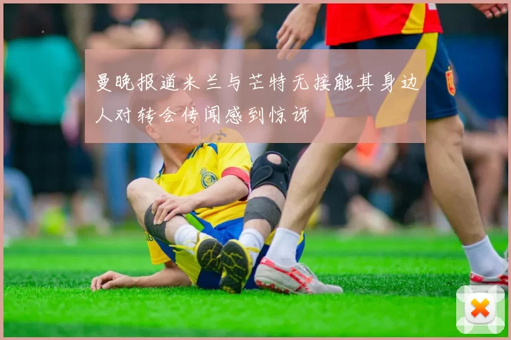 曼晚报道米兰与芒特无接触其身边人对转会传闻感到惊讶