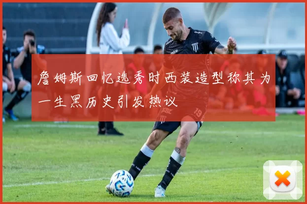 詹姆斯回忆选秀时西装造型称其为一生黑历史引发热议