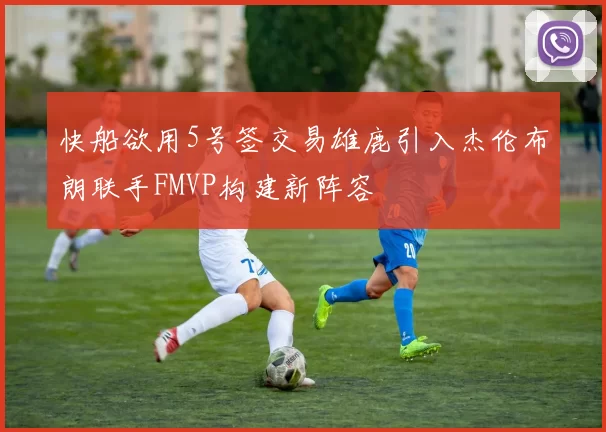 快船欲用5号签交易雄鹿引入杰伦布朗联手FMVP构建新阵容