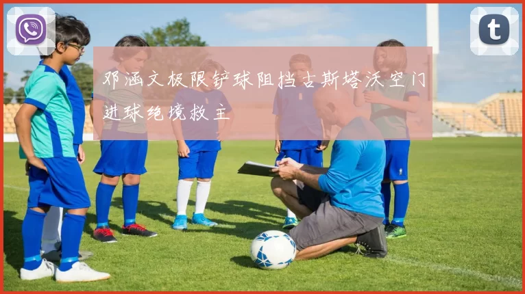 邓涵文极限铲球阻挡古斯塔沃空门进球绝境救主