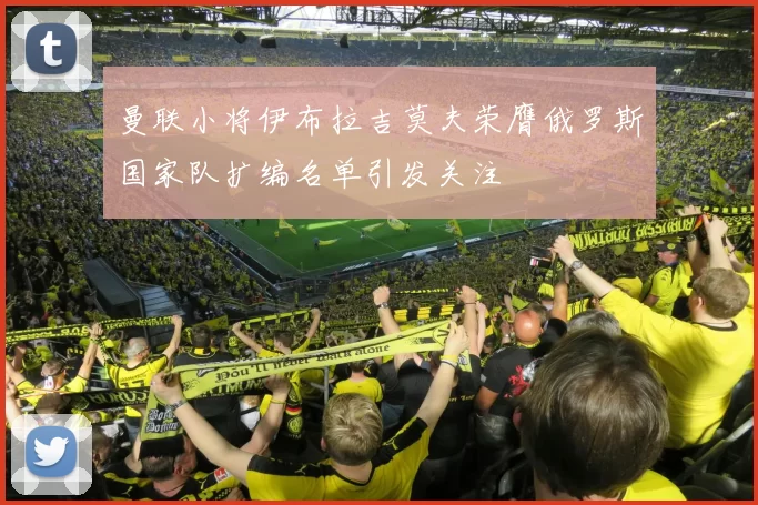 曼联小将伊布拉吉莫夫荣膺俄罗斯国家队扩编名单引发关注