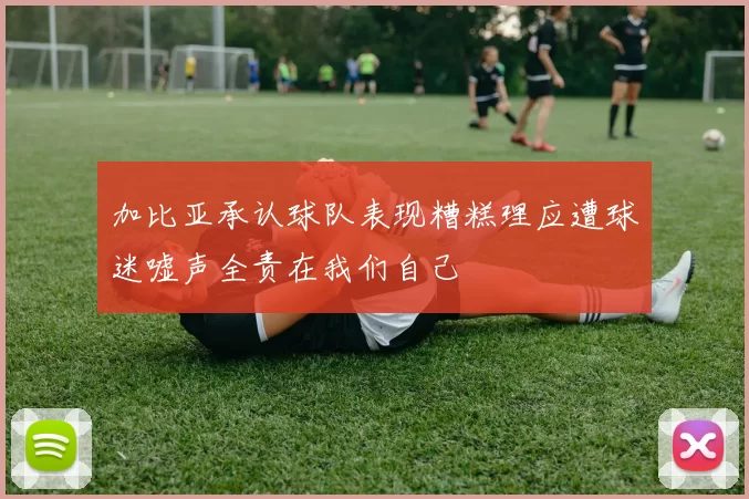 加比亚承认球队表现糟糕理应遭球迷嘘声全责在我们自己