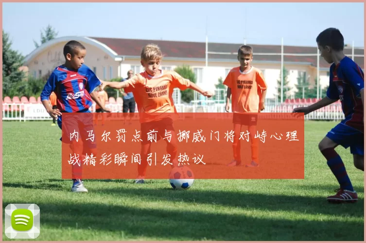 内马尔罚点前与挪威门将对峙心理战精彩瞬间引发热议