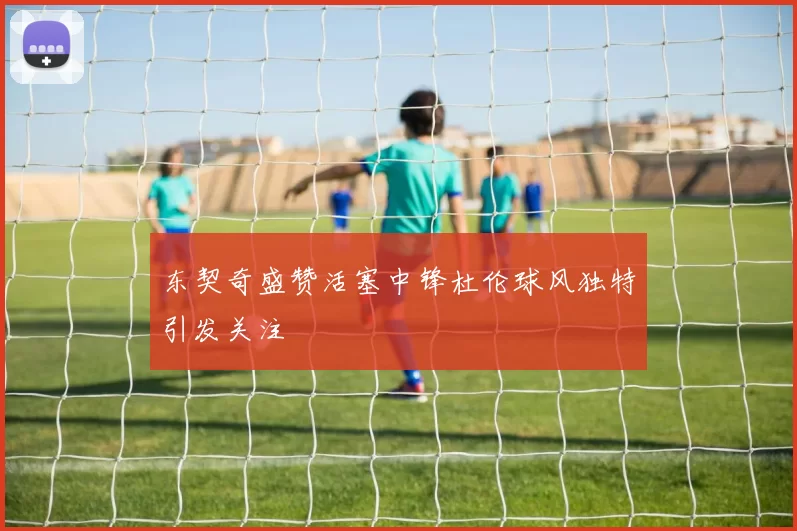 东契奇盛赞活塞中锋杜伦球风独特引发关注