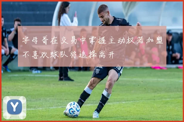 字母哥在交易中掌握主动权若加盟不喜欢球队将选择离开
