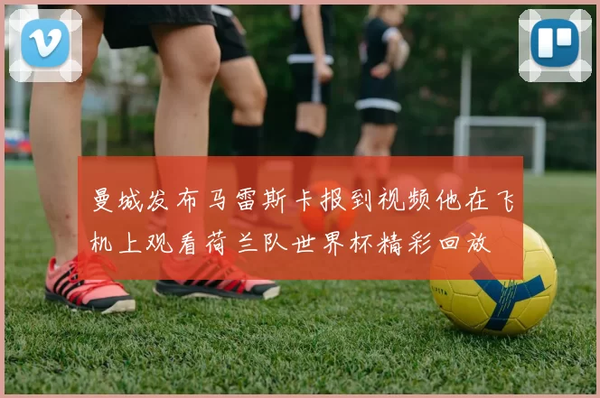 曼城发布马雷斯卡报到视频他在飞机上观看荷兰队世界杯精彩回放
