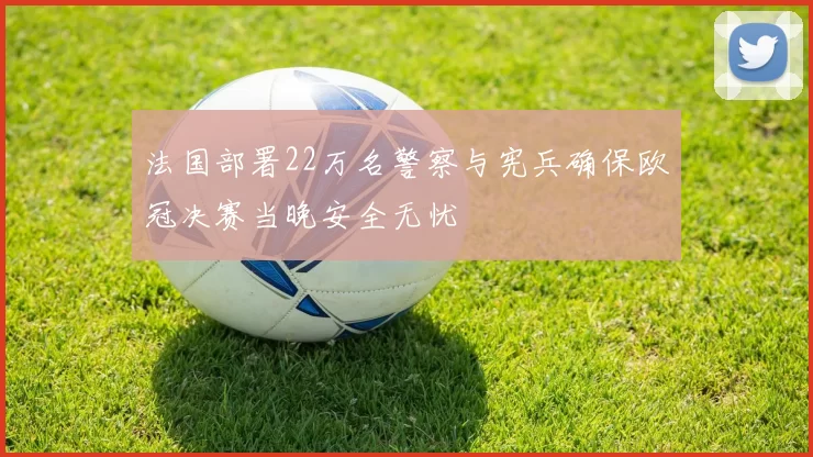 法国部署22万名警察与宪兵确保欧冠决赛当晚安全无忧