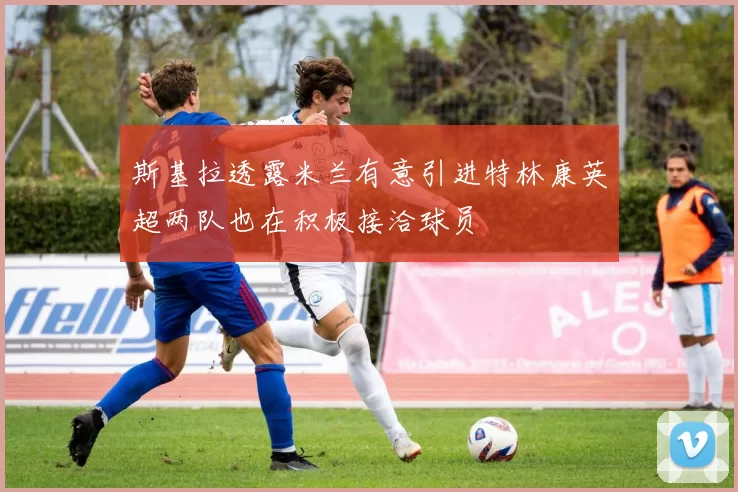 斯基拉透露米兰有意引进特林康英超两队也在积极接洽球员