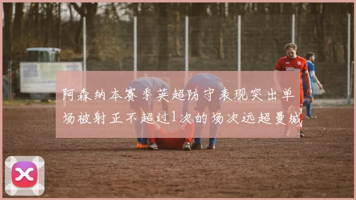 阿森纳本赛季英超防守表现突出单场被射正不超过1次的场次远超曼城