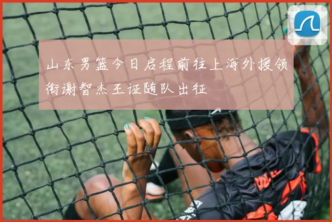 山东男篮今日启程前往上海外援领衔谢智杰王证随队出征
