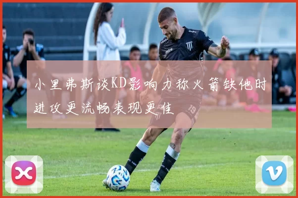 小里弗斯谈KD影响力称火箭缺他时进攻更流畅表现更佳