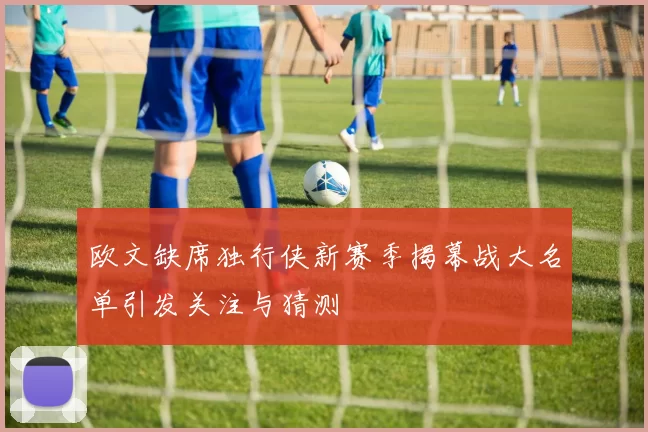 欧文缺席独行侠新赛季揭幕战大名单引发关注与猜测