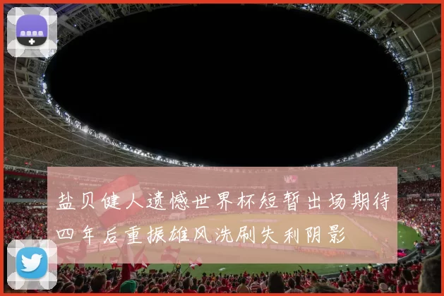 盐贝健人遗憾世界杯短暂出场期待四年后重振雄风洗刷失利阴影