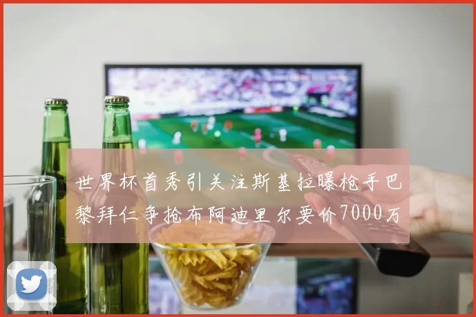 世界杯首秀引关注斯基拉曝枪手巴黎拜仁争抢布阿迪里尔要价7000万欧元