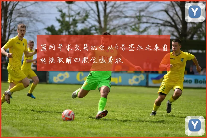 篮网寻求交易机会以6号签和未来首轮换取前四顺位选秀权