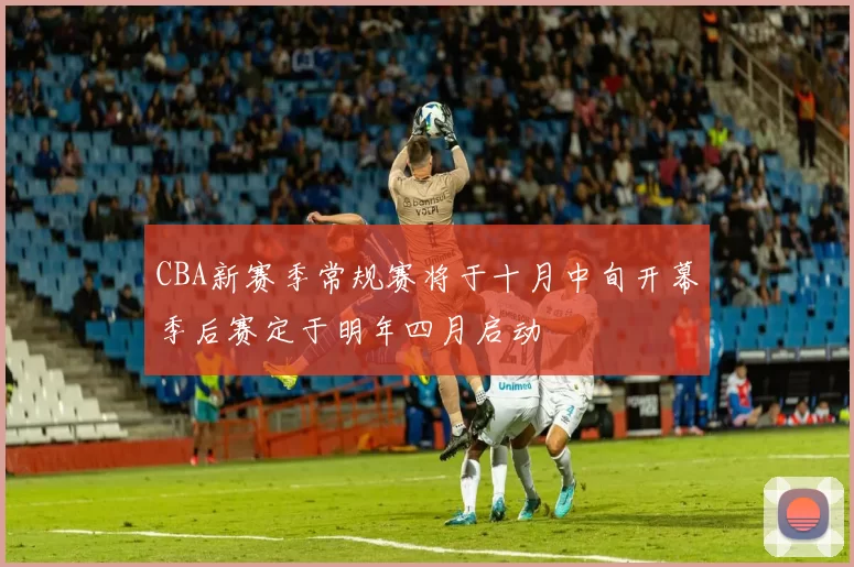 CBA新赛季常规赛将于十月中旬开幕季后赛定于明年四月启动