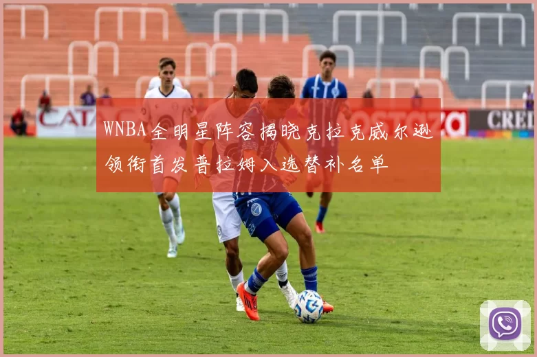 WNBA全明星阵容揭晓克拉克威尔逊领衔首发普拉姆入选替补名单