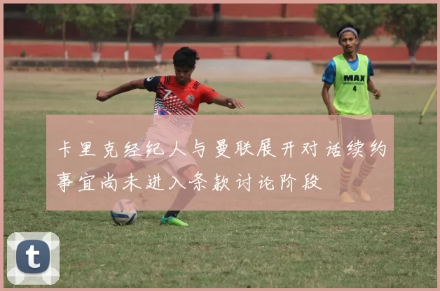 卡里克经纪人与曼联展开对话续约事宜尚未进入条款讨论阶段